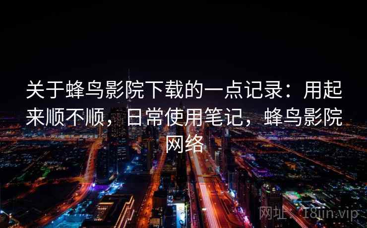 关于蜂鸟影院下载的一点记录：用起来顺不顺，日常使用笔记，蜂鸟影院网络  第2张