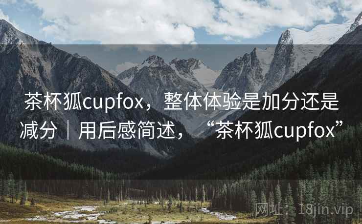 茶杯狐cupfox，整体体验是加分还是减分｜用后感简述，“茶杯狐cupfox”  第2张