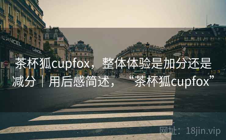 茶杯狐cupfox，整体体验是加分还是减分｜用后感简述，“茶杯狐cupfox”  第1张