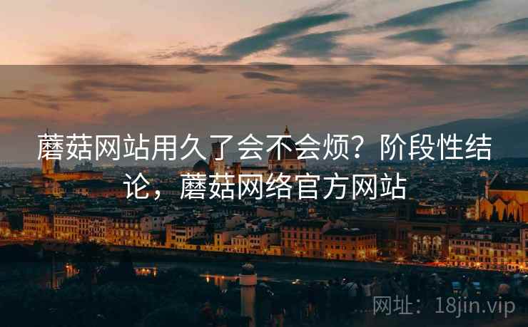 蘑菇网站用久了会不会烦？阶段性结论，蘑菇网络官方网站  第1张