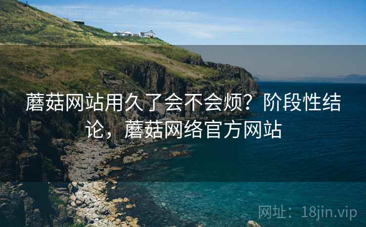 蘑菇网站用久了会不会烦？阶段性结论，蘑菇网络官方网站  第2张