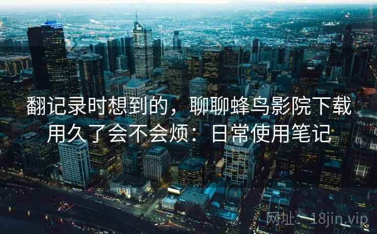 翻记录时想到的，聊聊蜂鸟影院下载用久了会不会烦：日常使用笔记  第2张