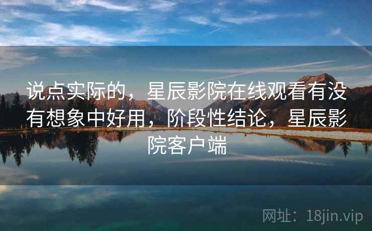 说点实际的，星辰影院在线观看有没有想象中好用，阶段性结论，星辰影院客户端  第2张