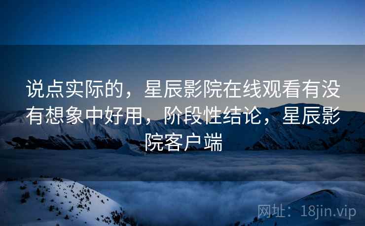 说点实际的，星辰影院在线观看有没有想象中好用，阶段性结论，星辰影院客户端  第1张