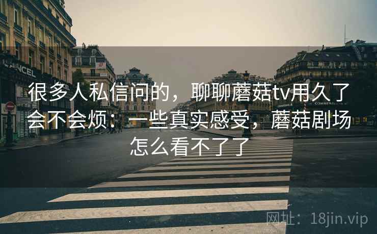 很多人私信问的,聊聊蘑菇tv用久了会不会烦:一些真实感受,蘑菇剧场怎么看不了了 第2张 很多人私信问的,聊聊蘑菇tv用久了会不会烦:一些真实感受,蘑菇剧场怎么看不了了 第2张