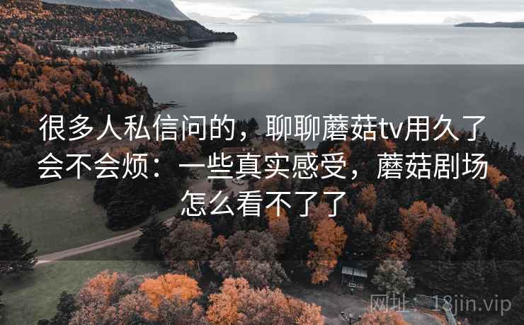 很多人私信问的,聊聊蘑菇tv用久了会不会烦:一些真实感受,蘑菇剧场怎么看不了了 第1张 很多人私信问的,聊聊蘑菇tv用久了会不会烦:一些真实感受,蘑菇剧场怎么看不了了 第1张