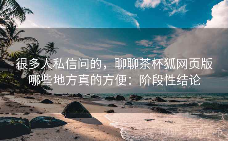 很多人私信问的，聊聊茶杯狐网页版哪些地方真的方便：阶段性结论  第2张