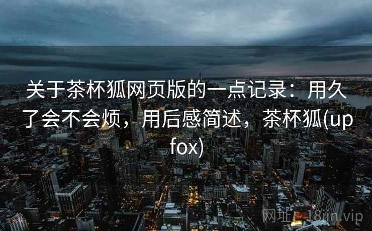 关于茶杯狐网页版的一点记录:用久了会不会烦,用后感简述,茶杯狐(upfox) 第2张 关于茶杯狐网页版的一点记录:用久了会不会烦,用后感简述,茶杯狐(upfox) 第2张