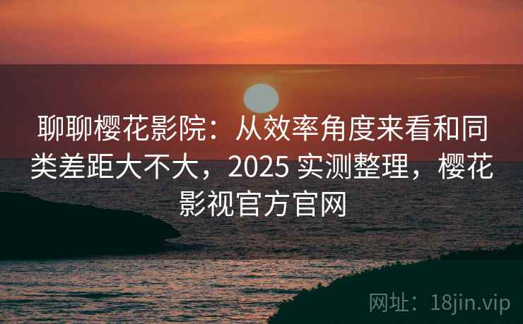 聊聊樱花影院：从效率角度来看和同类差距大不大，2025 实测整理，樱花影视官方官网  第1张