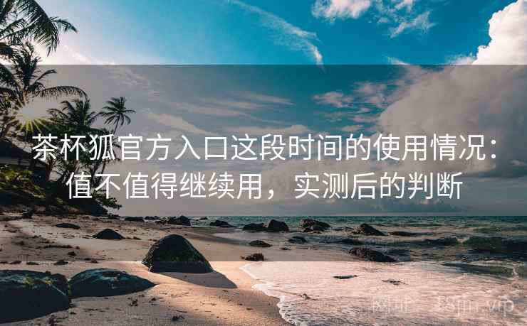 茶杯狐官方入口这段时间的使用情况：值不值得继续用，实测后的判断  第2张