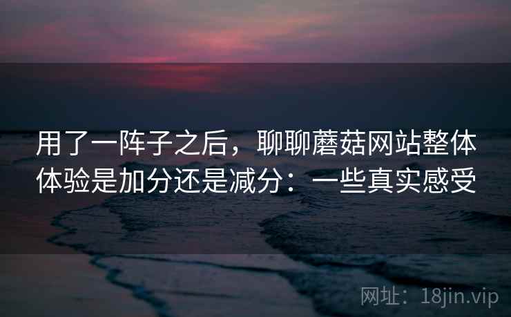 用了一阵子之后，聊聊蘑菇网站整体体验是加分还是减分：一些真实感受  第2张