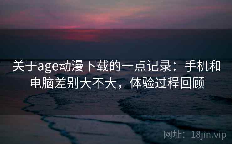 关于age动漫下载的一点记录：手机和电脑差别大不大，体验过程回顾  第1张