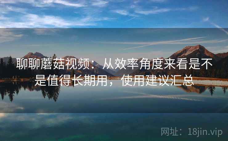 聊聊蘑菇视频:从效率角度来看是不是值得长期用,使用建议汇总 第1张 聊聊蘑菇视频:从效率角度来看是不是值得长期用,使用建议汇总 第1张