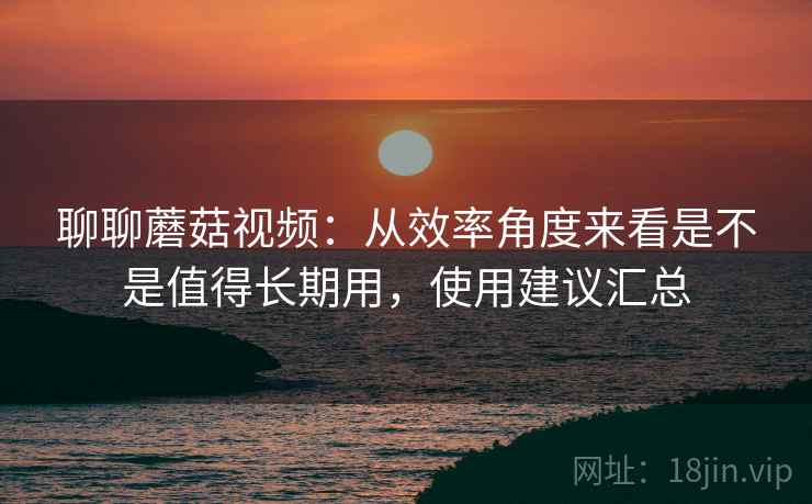聊聊蘑菇视频:从效率角度来看是不是值得长期用,使用建议汇总 第2张 聊聊蘑菇视频:从效率角度来看是不是值得长期用,使用建议汇总 第2张